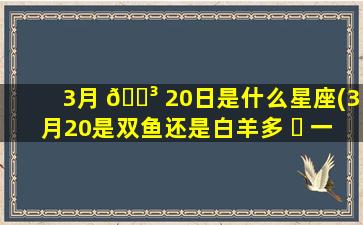 3月 🌳 20日是什么星座(3月20是双鱼还是白羊多 ☘ 一点)